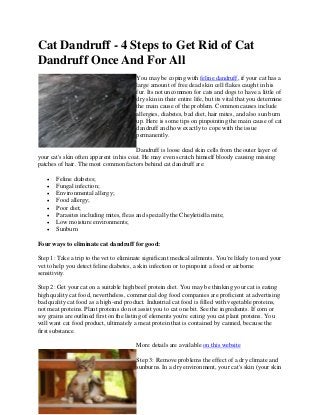Cat Dandruff - 4 Steps to Get Rid of Cat
Dandruff Once And For All
You may be coping with feline dandruff, if your cat has a
large amount of free dead skin cell flakes caught in his
fur. Its not uncommon for cats and dogs to have a little of
dry skin in their entire life, but its vital that you determine
the main cause of the problem. Common causes include
allergies, diabetes, bad diet, hair mites, and also sun burn
up. Here is some tips on pinpointing the main cause of cat
dandruff and how exactly to cope with the issue
permanently.
Dandruff is loose dead skin cells from the outer layer of
your cat's skin often apparent in his coat. He may even scratch himself bloody causing missing
patches of hair. The most common factors behind cat dandruff are:
 Feline diabetes;
 Fungal infection;
 Environmental allergy;
 Food allergy;
 Poor diet;
 Parasites including mites, fleas and specially the Cheyletiella mite;
 Low moisture environments;
 Sunburn
Four ways to eliminate cat dandruff for good:
Step 1: Take a trip to the vet to eliminate significant medical ailments. You're likely to need your
vet to help you detect feline diabetes, a skin infection or to pinpoint a food or airborne
sensitivity.
Step 2: Get your cat on a suitable high beef protein diet. You may be thinking your cat is eating
high quality cat food, nevertheless, commercial dog food companies are proficient at advertising
bad quality cat food as a high-end product. Industrial cat food is filled with vegetable proteins,
not meat proteins. Plant proteins do not assist you to cat one bit. See the ingredients. If corn or
soy grains are outlined first on the listing of elements you're eating you cat plant proteins. You
will want cat food product, ultimately a meat protein that is contained by canned, because the
first substance.
More details are available on this website
Step 3: Remove problems the effect of a dry climate and
sunburns. In a dry environment, your cat's skin (your skin
 