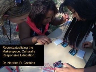 Recontextualizing the
Makerspace: Culturally
Responsive Education
Dr. Nettrice R. Gaskins
 