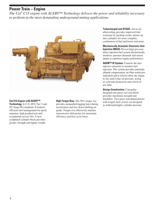 Cat C15 Engine with ACERT™
Technology. Is U.S. EPA Tier 3 and
EU Stage III compliant. It features
efficient fuel management for quick
response, high productivity and
exceptional service life. A new,
sculptured cylinder block provides
greater strength and lighter weight.
High Torque Rise. The 58% torque rise
provides unequalled lugging force during
acceleration and less down-shifting on
grade. Torque rise effectively matches
transmission shift points for maximum
efficiency and fast cycle times.
Turbocharged and ATAAC. Air-to-air
aftercooling provides improved fuel
economy by packing cooler, denser air
into cylinders for more complete
combustion of fuel and lower emissions.
Mechanically Actuated, Electronic Unit
Injection (MEUI). Proven high-pressure,
direct injection fuel system electronically
monitors operator demands and sensor
inputs to optimize engine performance.
ADEM™ IV System. Controls the fuel
injector solenoids to monitor fuel
injection. This system provides automatic
altitude compensation, air filter restriction
indication and it will not allow the engine
to fire until it has oil pressure, acting
as cold start protection and a form of
pre-lube.
Design Construction. Caterpillar
designed one-piece cast iron block
provides maximum strength and
durability. Two-piece articulated pistons
with forged steel crowns are designed
to withstand higher cylinder pressure.
4
Power Train – Engine
The Cat
®
C15 engine with ACERT™ Technology delivers the power and reliability necessary
to perform in the most demanding underground mining applications.
 