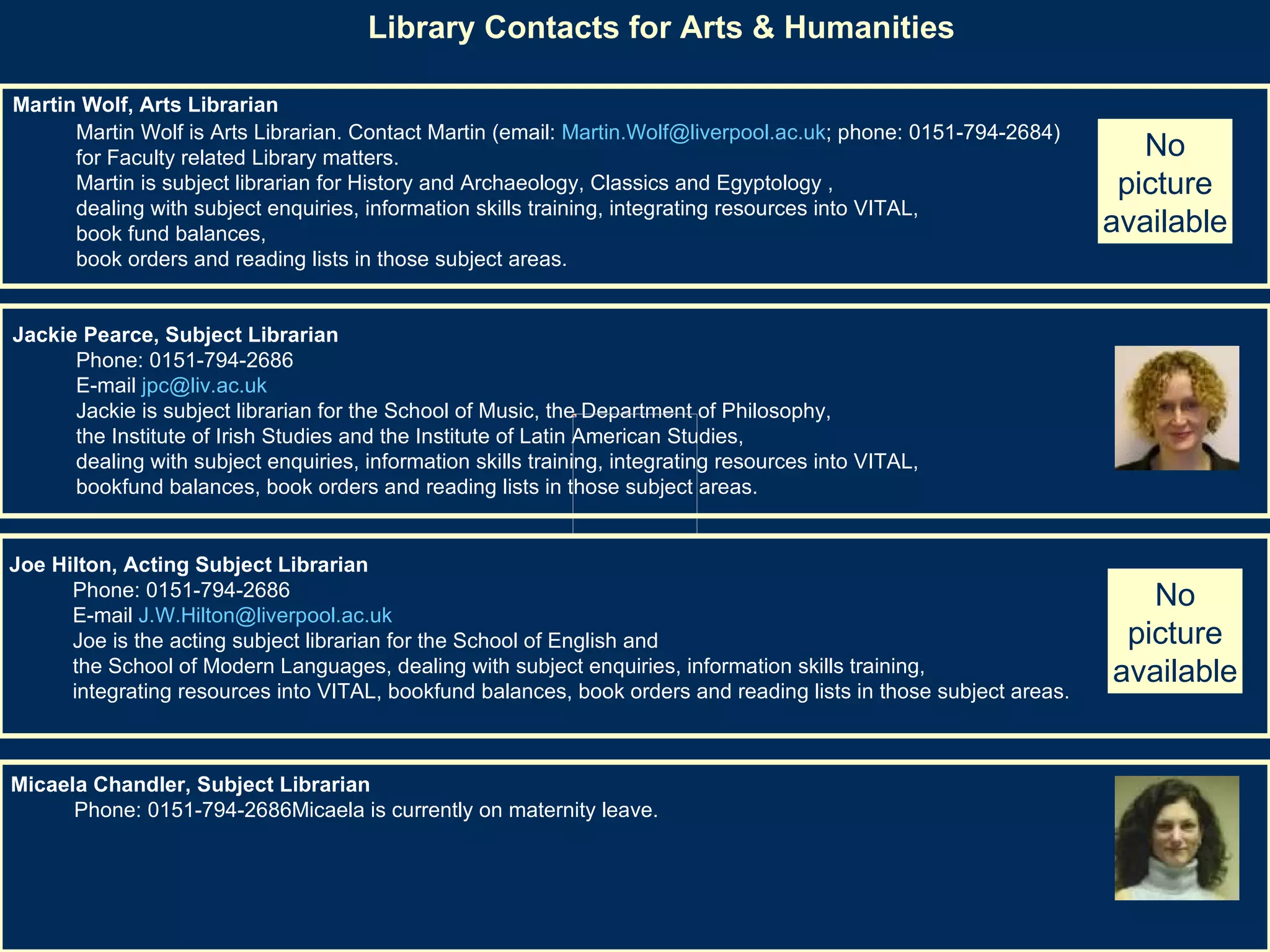 Library Contacts for Arts & Humanities   Martin Wolf, Arts Librarian   Martin Wolf is Arts Librarian. Contact Martin (email:  [email_address] ; phone: 0151-794-2684)  for Faculty related Library matters. Martin is subject librarian for History and Archaeology, Classics and Egyptology ,  dealing with subject enquiries, information skills training, integrating resources into VITAL,  book fund balances,  book orders and reading lists in those subject areas. Jackie Pearce, Subject Librarian   Phone: 0151-794-2686  E-mail  [email_address]   Jackie is subject librarian for the School of Music, the Department of Philosophy,  the Institute of Irish Studies and the Institute of Latin American Studies,  dealing with subject enquiries, information skills training, integrating resources into VITAL,  bookfund balances, book orders and reading lists in those subject areas.  Joe Hilton, Acting Subject Librarian   Phone: 0151-794-2686  E-mail  [email_address]   Joe is the acting subject librarian for the School of English and  the School of Modern Languages, dealing with subject enquiries, information skills training,  integrating resources into VITAL, bookfund balances, book orders and reading lists in those subject areas.  Micaela Chandler, Subject Librarian   Phone: 0151-794-2686Micaela is currently on maternity leave.  No picture available No picture available 