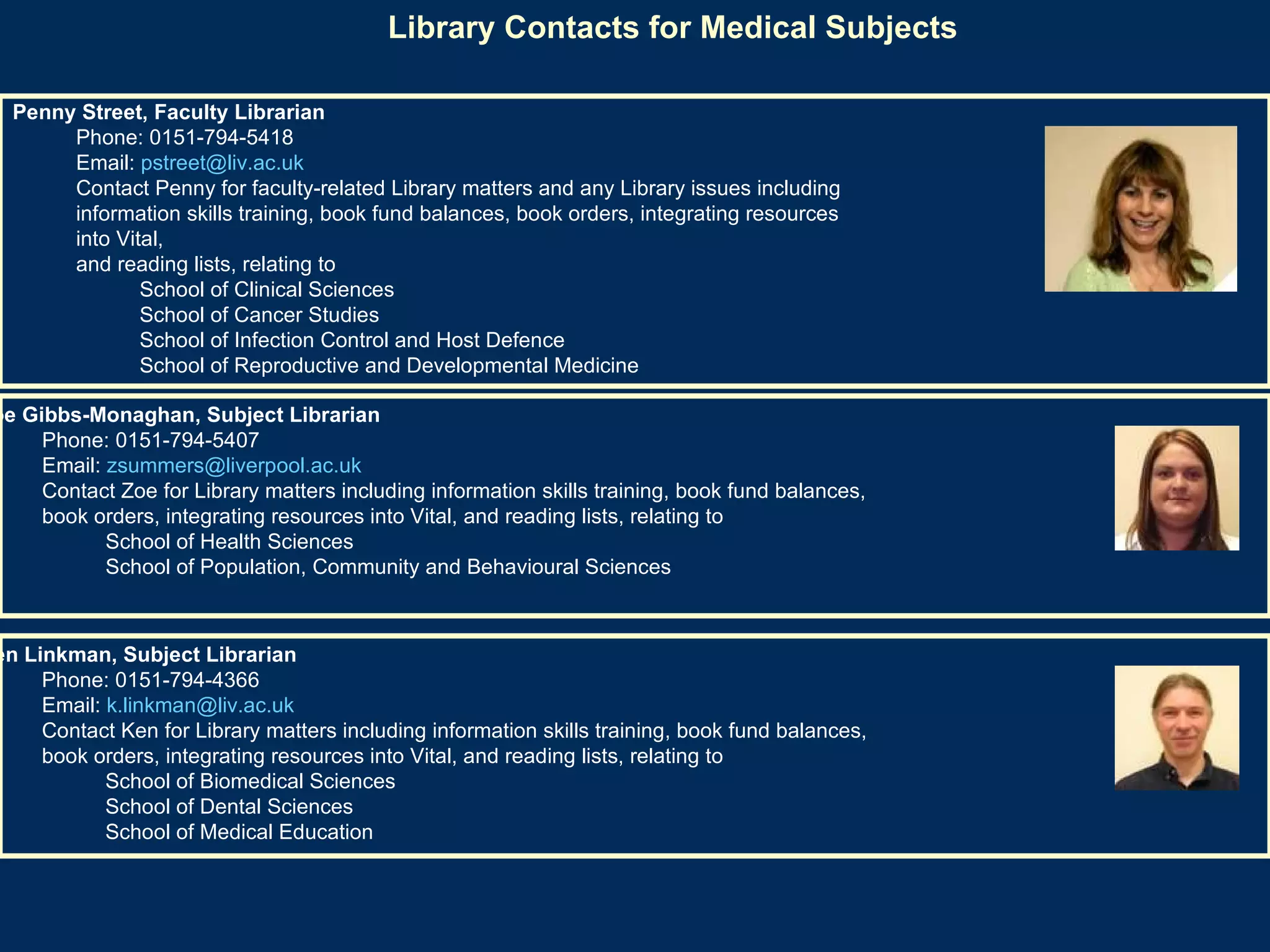 Library Contacts for Medical Subjects   Penny Street, Faculty Librarian   Phone: 0151-794-5418  Email:  [email_address]   Contact Penny for faculty-related Library matters and any Library issues including  information skills training, book fund balances, book orders, integrating resources into Vital,  and reading lists, relating to  School of Clinical Sciences  School of Cancer Studies  School of Infection Control and Host Defence  School of Reproductive and Developmental Medicine  Zoe Gibbs-Monaghan, Subject Librarian   Phone: 0151-794-5407  Email:  [email_address]   Contact Zoe for Library matters including information skills training, book fund balances,  book orders, integrating resources into Vital, and reading lists, relating to  School of Health Sciences  School of Population, Community and Behavioural Sciences  Ken Linkman, Subject Librarian  Phone: 0151-794-4366  Email:  [email_address]   Contact Ken for Library matters including information skills training, book fund balances,  book orders, integrating resources into Vital, and reading lists, relating to  School of Biomedical Sciences  School of Dental Sciences  School of Medical Education  