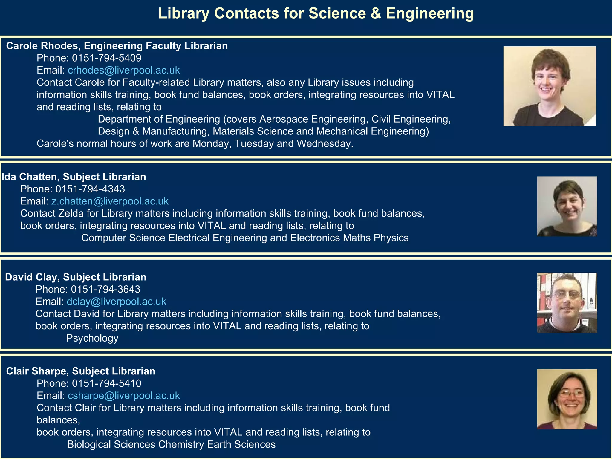 Library Contacts for Science & Engineering   Carole Rhodes, Engineering Faculty Librarian   Phone: 0151-794-5409  Email:  [email_address]   Contact Carole for Faculty-related Library matters, also any Library issues including  information skills training, book fund balances, book orders, integrating resources into VITAL  and reading lists, relating to  Department of Engineering (covers Aerospace Engineering, Civil Engineering, Design & Manufacturing, Materials Science and Mechanical Engineering)  Carole's normal hours of work are Monday, Tuesday and Wednesday. Zelda Chatten, Subject Librarian   Phone: 0151-794-4343  Email:  [email_address]   Contact Zelda for Library matters including information skills training, book fund balances,  book orders, integrating resources into VITAL and reading lists, relating to  Computer Science Electrical Engineering and Electronics Maths Physics David Clay, Subject Librarian  Phone: 0151-794-3643  Email:  [email_address]   Contact David for Library matters including information skills training, book fund balances,  book orders, integrating resources into VITAL and reading lists, relating to  Psychology Clair Sharpe, Subject Librarian   Phone: 0151-794-5410  Email:  [email_address]   Contact Clair for Library matters including information skills training, book fund balances,  book orders, integrating resources into VITAL and reading lists, relating to  Biological Sciences Chemistry Earth Sciences  