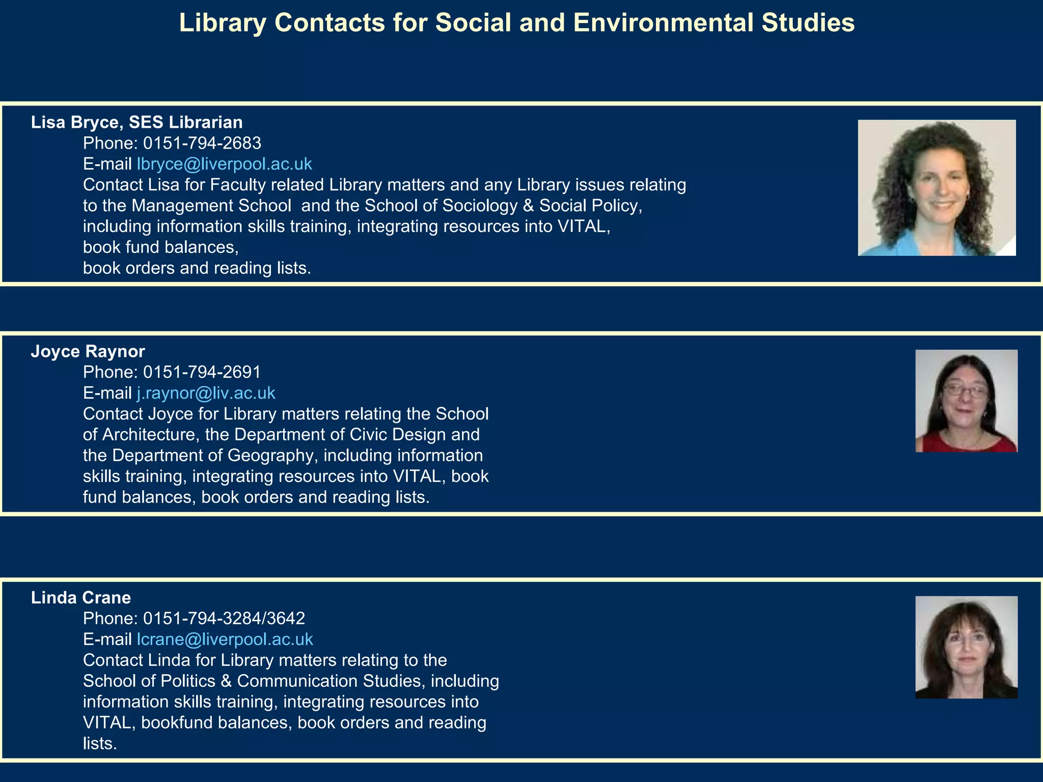 Library Contacts for Social and Environmental Studies Linda Crane  Phone: 0151-794-3284/3642  E-mail  [email_address]   Contact Linda for Library matters relating to the School of Politics & Communication Studies, including information skills training, integrating resources into VITAL, bookfund balances, book orders and reading lists.                         Joyce Raynor  Phone: 0151-794-2691  E-mail  [email_address]   Contact Joyce for Library matters relating the School of Architecture, the Department of Civic Design and the Department of Geography, including information skills training, integrating resources into VITAL, book fund balances, book orders and reading lists.   Lisa Bryce, SES Librarian   Phone: 0151-794-2683  E-mail  [email_address]   Contact Lisa for Faculty related Library matters and any Library issues relating  to the Management School  and the School of Sociology & Social Policy,  including information skills training, integrating resources into VITAL,  book fund balances,  book orders and reading lists. 