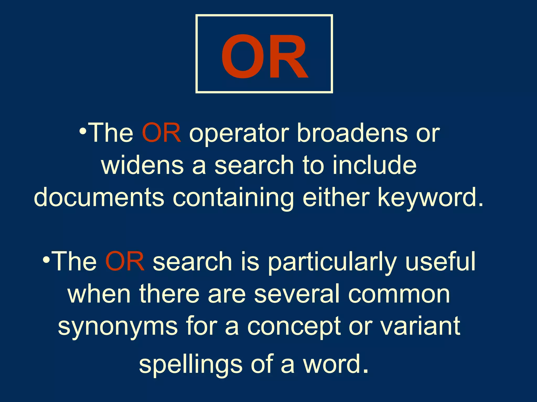 The   OR   operator broadens or widens a search to include documents containing either keyword.   The   OR   search is particularly useful when there are several common synonyms for a concept or variant spellings of a word .   OR 
