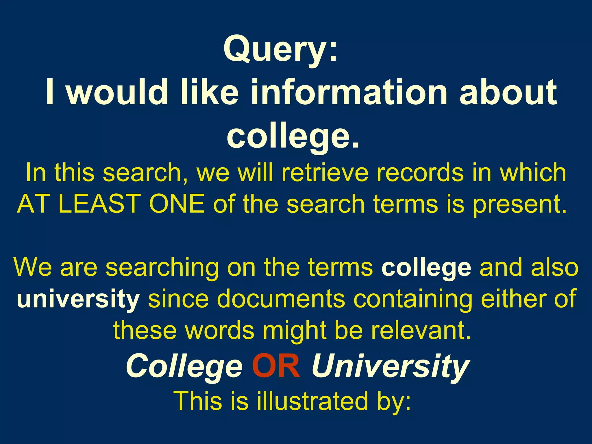 Query:    I would like information about college.   In this search, we will retrieve records in which AT LEAST ONE of the search terms is present.   We are searching on the terms   college   and also   university   since documents containing either of   these words might be relevant.   College   OR   University This is illustrated by:   