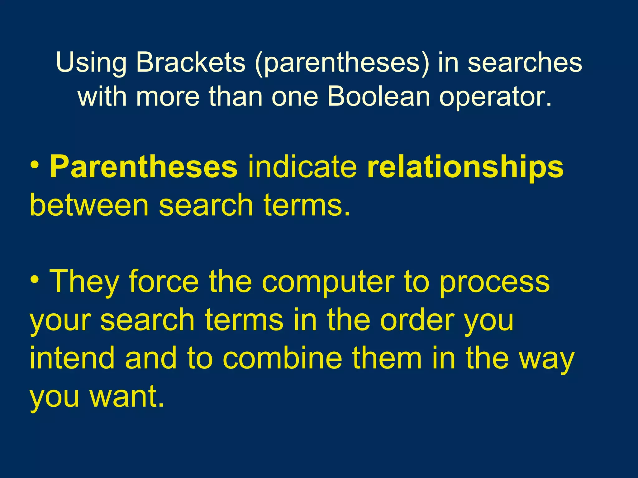 Using Brackets (parentheses) in searches with more than one Boolean operator.   Parentheses  indicate  relationships  between search terms.   They force the computer to process your search terms in the order you intend and to combine them in the way you want.   