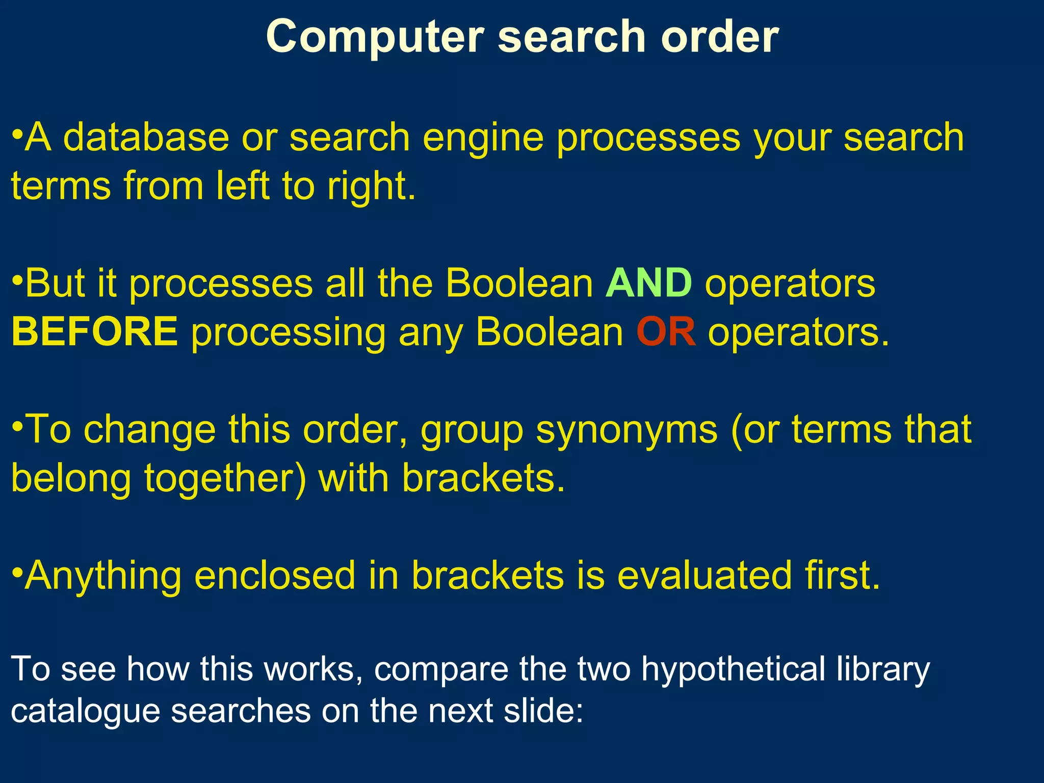 Computer search order A database or search engine processes your search terms from left to right.  But it processes all the Boolean  AND  operators  BEFORE  processing any Boolean  OR  operators.  To change this order, group synonyms (or terms that belong together) with brackets.  Anything enclosed in brackets is evaluated first.  To see how this works, compare the two hypothetical library catalogue searches on the next slide: 