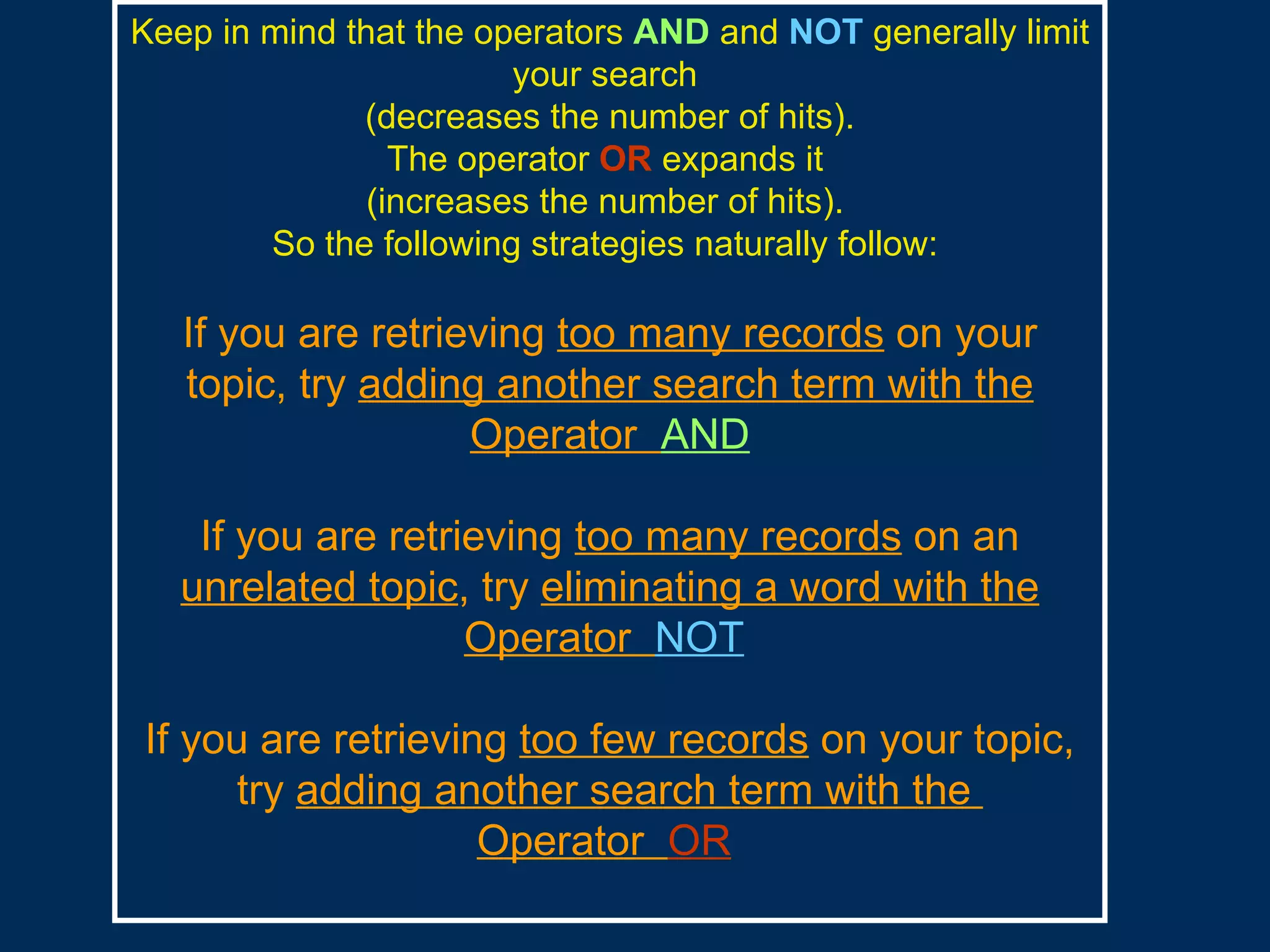 Keep in mind that the operators   AND   and   NOT   generally limit   your search  (decreases the number of hits). The operator   OR   expands it   (increases the number of hits).   So the following strategies naturally follow:  If you are retrieving  too many records  on your topic, try  adding another search term with the Operator  AND If you are retrieving  too many records  on an  unrelated topic , try  eliminating a word with the Operator  NOT   If you are retrieving  too few records  on your topic, try  adding another search term with the  Operator  OR   