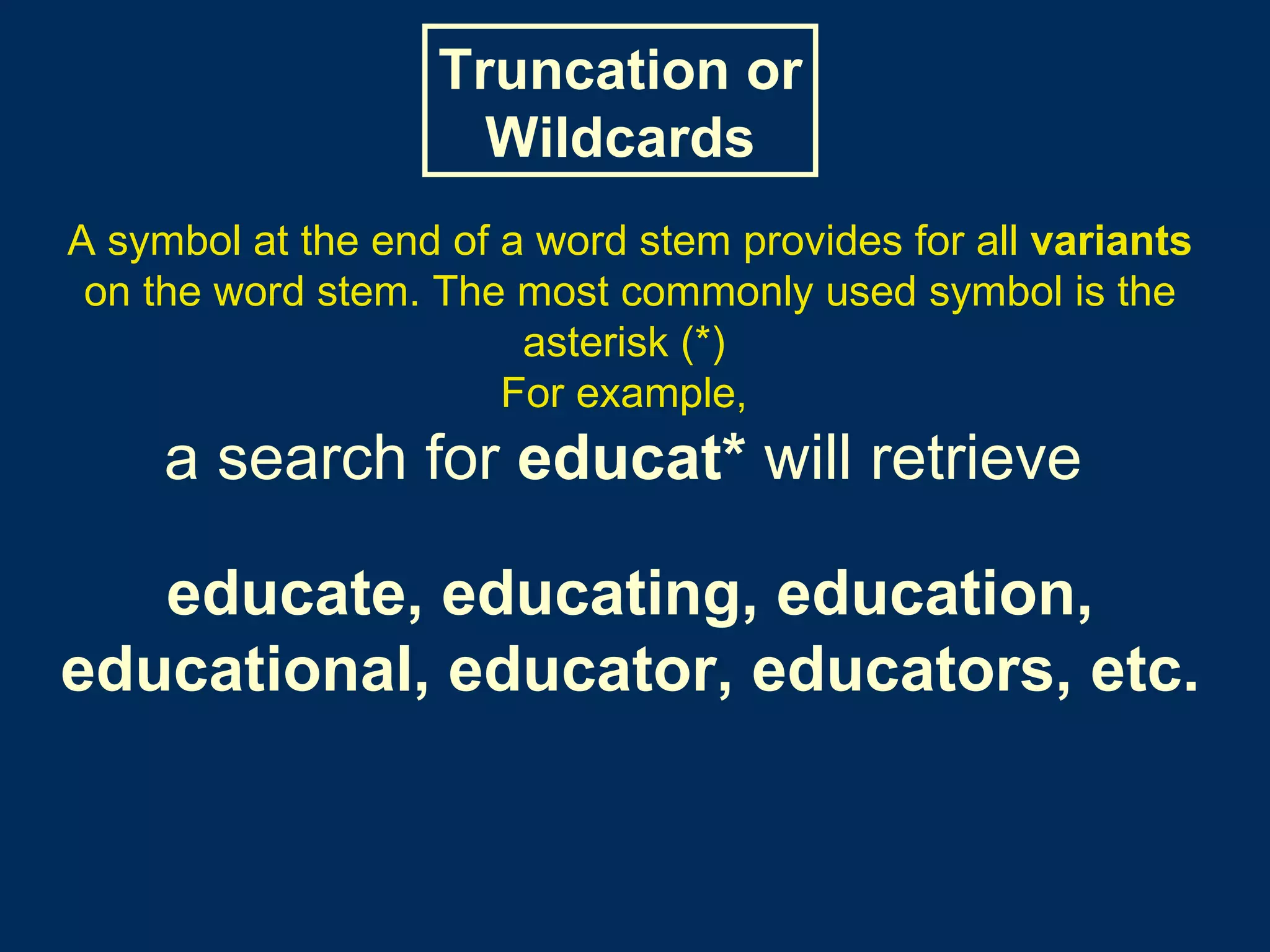 A symbol at the end of a word stem provides for all  variants  on the word stem. The most commonly used symbol is the asterisk (*)  For example,   a search for  educat*  will retrieve   educate, educating, education, educational, educator, educators, etc. Truncation or Wildcards 