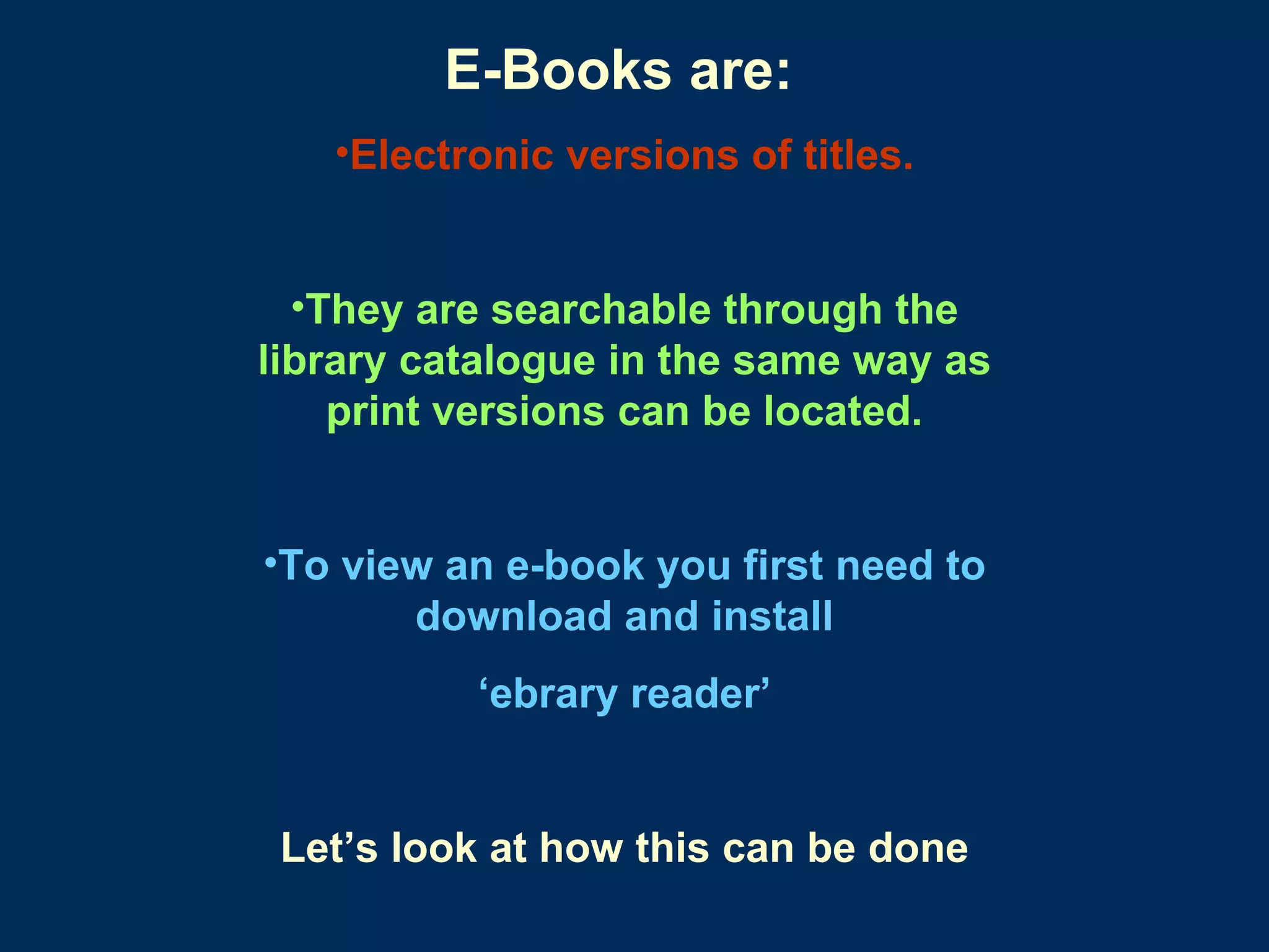 E-Books are:   Electronic versions of titles. They are searchable through the library catalogue in the same way as print versions can be located. To view an e-book you first need to download and install ‘ ebrary reader’ Let’s look at how this can be done 
