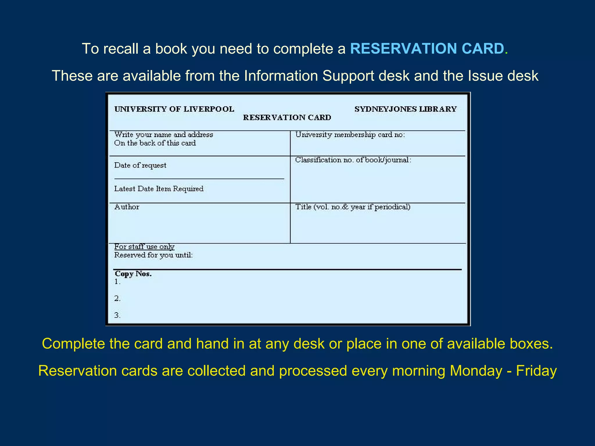 To recall a book you need to complete a   RESERVATION CARD . These are available from the Information Support desk and the Issue desk Complete the card and hand in at any desk or place in one of available boxes. Reservation cards are collected and processed every morning Monday - Friday 