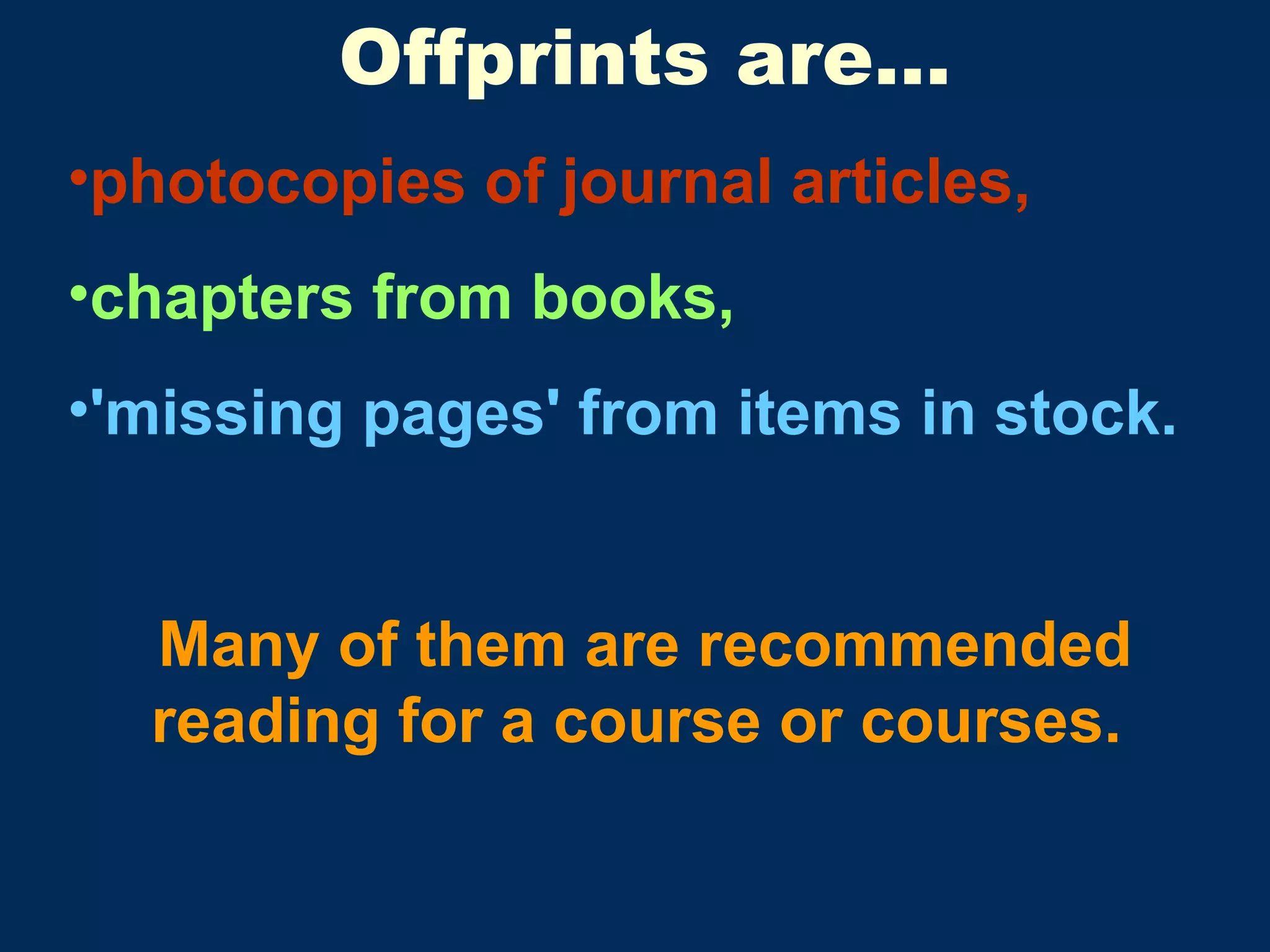 Offprints are… photocopies of journal articles, chapters from books,   'missing pages' from items in stock.  Many of them are recommended reading for a course or courses.  