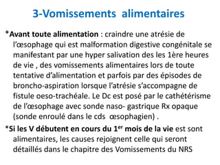 3-Vomissements alimentaires
*Avant toute alimentation : craindre une atrésie de
  l’œsophage qui est malformation digestive congénitale se
  manifestant par une hyper salivation des les 1ère heures
  de vie , des vomissements alimentaires lors de toute
  tentative d’alimentation et parfois par des épisodes de
  broncho-aspiration lorsque l’atrésie s’accompagne de
  fistule oeso-trachéale. Le Dc est posé par le cathétérisme
  de l’œsophage avec sonde naso- gastrique Rx opaque
  (sonde enroulé dans le cds œsophagien) .
*Si les V débutent en cours du 1er mois de la vie est sont
  alimentaires, les causes rejoignent celle qui seront
  détaillés dans le chapitre des Vomissements du NRS
 