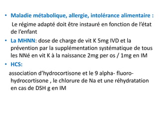 • Maladie métabolique, allergie, intolérance alimentaire :
    Le régime adapté doit être instauré en fonction de l’état
   de l’enfant
• La MHNN: dose de charge de vit K 5mg IVD et la
   prévention par la supplémentation systématique de tous
   les NNé en vit K à la naissance 2mg per os / 1mg en IM
• HCS:
  association d’hydrocortisone et le 9 alpha- fluoro-
   hydrocortisone , le chlorure de Na et une réhydratation
   en cas de DSH g en IM
 