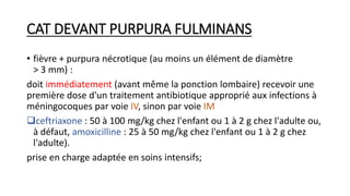 CAT DEVANT PURPURA FULMINANS
• fièvre + purpura nécrotique (au moins un élément de diamètre
> 3 mm) :
doit immédiatement (avant même la ponction lombaire) recevoir une
première dose d'un traitement antibiotique approprié aux infections à
méningocoques par voie IV, sinon par voie IM
ceftriaxone : 50 à 100 mg/kg chez l'enfant ou 1 à 2 g chez l'adulte ou,
à défaut, amoxicilline : 25 à 50 mg/kg chez l'enfant ou 1 à 2 g chez
l'adulte).
prise en charge adaptée en soins intensifs;
 
