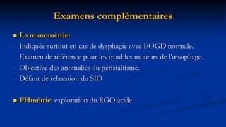 Examens complémentaires
 La manométrie:
- Indiquée surtout en cas de dysphagie avec EOGD normale.
- Examen de référence pour les troubles moteurs de l’œsophage.
- Objective des anomalies du péristaltisme.
- Défaut de relaxation du SIO
 PHmètrie: exploration du RGO acide.
 