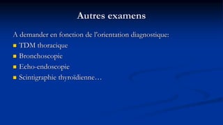 Autres examens
A demander en fonction de l’orientation diagnostique:
 TDM thoracique
 Bronchoscopie
 Echo-endoscopie
 Scintigraphie thyroïdienne…
 