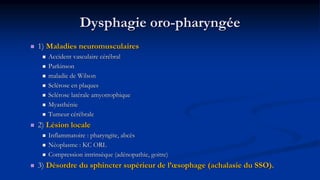 Dysphagie oro-pharyngée
 1) Maladies neuromusculaires
 Accident vasculaire cérébral
 Parkinson
 maladie de Wilson
 Sclérose en plaques
 Sclérose latérale amyotrophique
 Myasthénie
 Tumeur cérébrale
 2) Lésion locale
 Inflammatoire : pharyngite, abcès
 Néoplasme : KC ORL
 Compression intrinsèque (adénopathie, goitre)
 3) Désordre du sphincter supérieur de l’œsophage (achalasie du SSO).
 