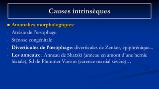 Causes intrinsèques
 Anomalies morphologiques:
- Atrésie de l’œsophage
- Sténose congénitale
- Diverticules de l’œsophage: diverticules de Zenker, épiphrénique...
- Les anneaux : Anneau de Shatzki (anneau en amont d’une hernie
hiatale), Sd de Plummer Vinson (carence martial sévère)…
 