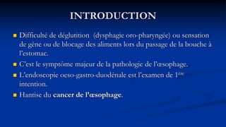 INTRODUCTION
 Difficulté de déglutition (dysphagie oro-pharyngée) ou sensation
de gène ou de blocage des aliments lors du passage de la bouche à
l’estomac.
 C’est le symptôme majeur de la pathologie de l’œsophage.
 L’endoscopie oeso-gastro-duodénale est l’examen de 1ère
intention.
 Hantise du cancer de l’œsophage.
 