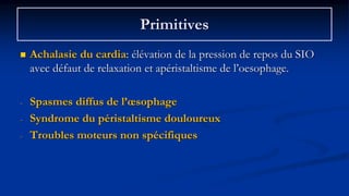 Primitives
 Achalasie du cardia: élévation de la pression de repos du SIO
avec défaut de relaxation et apéristaltisme de l’oesophage.
- Spasmes diffus de l’œsophage
- Syndrome du péristaltisme douloureux
- Troubles moteurs non spécifiques
 