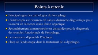 Points à retenir
 Principal signe des pathologies de l’œsophage
 L’endoscopie est l’examen clé dans la démarche diagnostique pour
s’assurer de l’absence d’une lésion organique.
 Secondairement la manométrie est demandée pour le diagnostic
des troubles fonctionnels de l’œsophage.
 Le traitement dépend de l’étiologie.
 Place de l’endoscopie dans le traitement de la dysphagie.
 