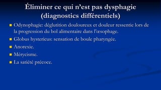 Éliminer ce qui n’est pas dysphagie
(diagnostics différentiels)
 Odynophagie: déglutition douloureux et douleur ressentie lors de
la progression du bol alimentaire dans l’œsophage.
 Globus hystericus: sensation de boule pharyngée.
 Anorexie.
 Mérycisme.
 La satiété précoce.
 