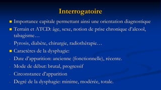 Interrogatoire
 Importance capitale permettant ainsi une orientation diagnostique
 Terrain et ATCD: âge, sexe, notion de prise chronique d’alcool,
tabagisme…
- Pyrosis, diabète, chirurgie, radiothérapie…
 Caractères de la dysphagie:
- Date d’apparition: ancienne (fonctionnelle), récente.
- Mode de début: brutal, progressif
- Circonstance d’apparition
- Degré de la dysphagie: minime, modérée, totale.
 