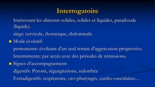 Interrogatoire
- Intéressant les aliments solides, solides et liquides, paradoxale
(liquide).
- siège: cervicale, thoracique, abdominale.
 Mode évolutif:
- permanente: évoluant d’un seul tenant d’aggravation progressive.
- Intermittente: par accès avec des périodes de rémissions.
 Signes d’accompagnement:
- digestifs: Pyrosis, régurgitations, sialorrhée
- Extradigestifs: respiratoire, oro-pharyngés, cardio-vasculaires…
 