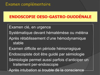 Examen complémentaire


 ENDOSCOPIE OESO-GASTRO-DUODÉNALE

 Examen clé, en urgence
 Systématique devant hématémèse ou méléna
 Après rétablissement d’une hémodynamique
   stable
 Examen difficile en période hémorragique
 Endoscopiste doit être guidé par sémiologie
 Sémiologie permet aussi parfois d’anticiper un
   traitement per-endoscopie
 Après intubation si trouble de la conscience
 