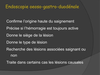 Endoscopie oeoso-gastro-duodénale


Confirme l’origine haute du saignement
Précise si l’hémorragie est toujours active
Donne le siège de la lésion
Donne le type de lésion
Recherche des lésions associées saignant ou
  non
Traite dans certains cas les lésions causales
 