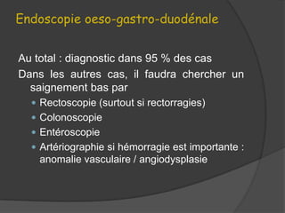Endoscopie oeso-gastro-duodénale


Au total : diagnostic dans 95 % des cas
Dans les autres cas, il faudra chercher un
  saignement bas par
   Rectoscopie (surtout si rectorragies)
   Colonoscopie
   Entéroscopie
   Artériographie si hémorragie est importante :
   anomalie vasculaire / angiodysplasie
 