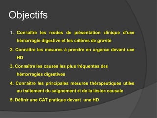 Objectifs
1. Connaître les modes de présentation clinique d’une
   hémorragie digestive et les critères de gravité

2. Connaître les mesures à prendre en urgence devant une
   HD

3. Connaître les causes les plus fréquentes des
   hémorragies digestives

4. Connaître les principales mesures thérapeutiques utiles
   au traitement du saignement et de la lésion causale

5. Définir une CAT pratique devant une HD
 