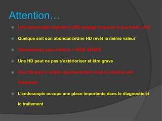 Attention…
   Une hémorragie digestive (HD) engage toujours le pronostic vital

   Quelque soit son abondanceUne HD revêt la même valeur

   Hématémèse plus méléna = HGIE GRAVE

   Une HD peut ne pas s’extérioriser et être grave

   Une HD peut s’arrêter spontanément mais la récidive est

    fréquente

   L’endoscopie occupe une place importante dans le diagnostic et

    le traitement
 