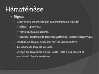 Hématémèse
  Signes:
  ○ Début brutal ou annoncé par des prodromes à type de:

       pâleur, lipothymie,

       vertiges, malaise général,

       nausées, sensation de plénitude gastrique, chaleur épigastrique

  ○ Emission de sang au milieu d’effort de vomissements.

  ○   Le volume de sang est variable.

  ○ Il s’agit de sang sombre, NON AERE, mêlé à des caillots et

      parfois à du liquide gastrique
 