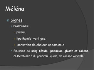 Méléna
   Signes:
     Prodromes:

      ○ pâleur,

      ○ lipothymie, vertiges,

      ○ sensation de chaleur abdominale

     Émission de sang fétide, poisseux, gluant et collant,

     ressemblant à du goudron liquide, de volume variable.
 