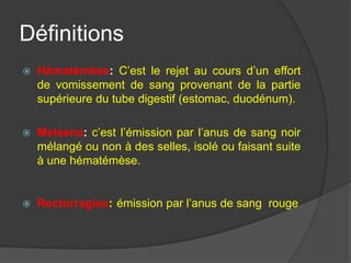 Définitions
   Hématémèse: C’est le rejet au cours d’un effort
    de vomissement de sang provenant de la partie
    supérieure du tube digestif (estomac, duodénum).

   Melaena: c’est l’émission par l’anus de sang noir
    mélangé ou non à des selles, isolé ou faisant suite
    à une hématémèse.


   Rectorragies: émission par l’anus de sang rouge
 