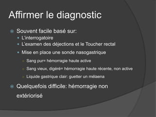 Affirmer le diagnostic
   Souvent facile basé sur:
     L’interrogatoire
     L’examen des déjections et le Toucher rectal
     Mise en place une sonde nasogastrique
      ○ Sang pur= hémorragie haute active

      ○ Sang vieux, digéré= hémorragie haute récente, non active

      ○ Liquide gastrique clair: guetter un mélaena

   Quelquefois difficile: hémorragie non
    extériorisé
 