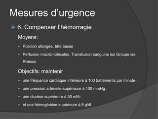 Mesures d’urgence
   6. Compenser l’hémorragie
    Moyens:
     Position allongée, tête basse

     Perfusion macromolécules, Transfusion sanguine iso Groupe iso

      Rhésus

    Objectifs: maintenir
     une fréquence cardiaque inférieure à 100 battements par minute

     une pression artérielle supérieure à 100 mmHg

     une diurèse supérieure à 30 ml/h

     et une hémoglobine supérieure à 8 g/dl
 