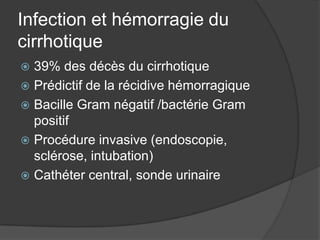 Infection et hémorragie du
cirrhotique
 39% des décès du cirrhotique
 Prédictif de la récidive hémorragique
 Bacille Gram négatif /bactérie Gram
  positif
 Procédure invasive (endoscopie,
  sclérose, intubation)
 Cathéter central, sonde urinaire
 
