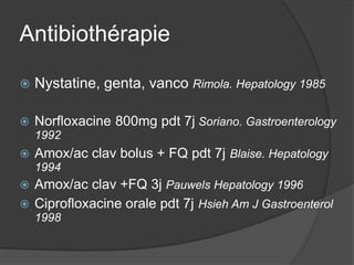 Antibiothérapie

   Nystatine, genta, vanco Rimola. Hepatology 1985

   Norfloxacine 800mg pdt 7j Soriano. Gastroenterology
    1992
   Amox/ac clav bolus + FQ pdt 7j Blaise. Hepatology
    1994
 Amox/ac clav +FQ 3j Pauwels Hepatology 1996
 Ciprofloxacine orale pdt 7j Hsieh Am J Gastroenterol
    1998
 