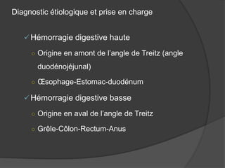 Diagnostic étiologique et prise en charge


    Hémorragie digestive haute

     ○ Origine en amont de l’angle de Treitz (angle

       duodénojéjunal)

     ○ Œsophage-Estomac-duodénum

    Hémorragie digestive basse

     ○ Origine en aval de l’angle de Treitz

     ○ Grêle-Côlon-Rectum-Anus
 