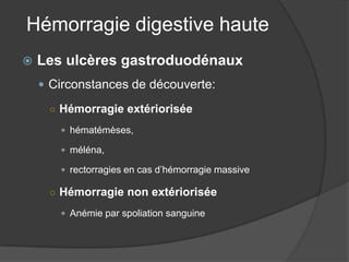 Hémorragie digestive haute
   Les ulcères gastroduodénaux
     Circonstances de découverte:

     ○ Hémorragie extériorisée

        hématémèses,

        méléna,

        rectorragies en cas d’hémorragie massive

     ○ Hémorragie non extériorisée

        Anémie par spoliation sanguine
 
