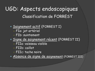 UGD: Aspects endoscopiques
        Classification de FORREST

  Saignement actif (FORREST I)
   ○ FIa: jet artériel
   ○ FIb: suintement
  Signe de saignement récent (FORREST II)
   ○ FIIa: vaisseau visible
   ○ FIIb: caillot
   ○ FIIc: tache noire
  Absence de signe de saignement (FORREST III)
 