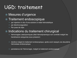 UGD: traitement
 Mesures d’urgence
 Traitement endoscopique
     par injection in situ d’une solution à visée hémostatique
     par électrocoagulation
     Par pose de clips

   Indications du traitement chirurgical
     hémorragies cataclysmiques (état hémodynamique non contrôlé malgré les
       transfusions sanguines sous pression)

     récidive malgré le traitement endoscopique, après avoir essayé une deuxième
       hémostase endoscopique

     persistance de l’hémorragie, malgré le traitement endoscopique
 
