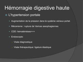 Hémorragie digestive haute
   L’hypertension portale
     Augmentation de la pression dans le système veineux portal.

     Mécanisme : rupture de Varices œsophagiennes

     CDD: hématémèses+++

     Endoscopie:

      ○ Visée diagnostique

      ○ Visée thérapeutique: ligature élastique
 
