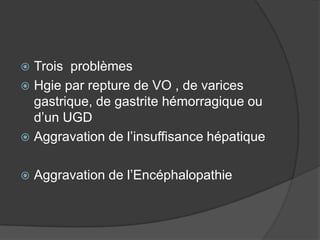  Trois problèmes
 Hgie par repture de VO , de varices
  gastrique, de gastrite hémorragique ou
  d’un UGD
 Aggravation de l’insuffisance hépatique


   Aggravation de l’Encéphalopathie
 