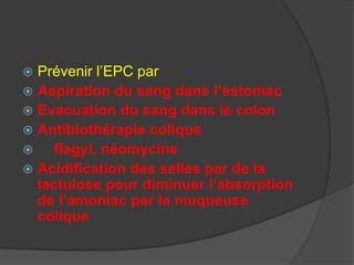  Prévenir l’EPC par
 Aspiration du sang dans l’estomac
 Evacuation du sang dans le colon
 Antibiothérapie colique
    flagyl, néomycine
 Acidification des selles par de la
  lactulose pour diminuer l’absorption
  de l’amoniac par la muqueuse
  colique
 