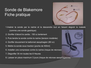Sonde de Blakemore
Fiche pratique

1.Insérer la sonde par la narine et la descendre tout en faisant déglutir le malade
    (comme une sonde gastrique)
2. Gonfler d'abord le cardia : 150 cc lentement
3. Puis tendre la sonde contre la narine (tension modérée)
4. Gonfler doucement le ballonnet œsophagien (80 cc)
5. Mettre la sonde sous traction (poche de 500ml)
6. Installer une compresse contre la narine (risque de nécrose)
7. Dégonfler 30 mn toutes les 6 Heures
8. Laisser en place maximum 3 jours (risque de nécrose œsophagienne)
 