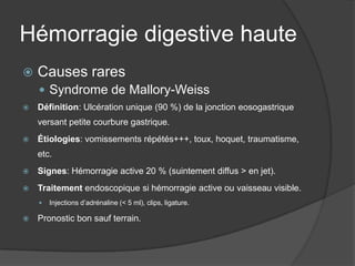 Hémorragie digestive haute
   Causes rares
     Syndrome de Mallory-Weiss
   Définition: Ulcération unique (90 %) de la jonction eosogastrique
    versant petite courbure gastrique.
   Étiologies: vomissements répétés+++, toux, hoquet, traumatisme,
    etc.
   Signes: Hémorragie active 20 % (suintement diffus > en jet).
   Traitement endoscopique si hémorragie active ou vaisseau visible.
       Injections d’adrénaline (< 5 ml), clips, ligature.

   Pronostic bon sauf terrain.
 